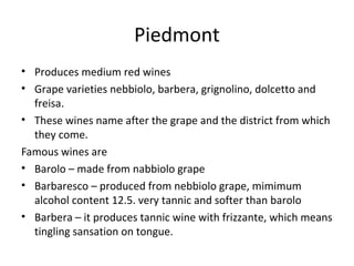 Piedmont
• Produces medium red wines
• Grape varieties nebbiolo, barbera, grignolino, dolcetto and
freisa.
• These wines name after the grape and the district from which
they come.
Famous wines are
• Barolo – made from nabbiolo grape
• Barbaresco – produced from nebbiolo grape, mimimum
alcohol content 12.5. very tannic and softer than barolo
• Barbera – it produces tannic wine with frizzante, which means
tingling sansation on tongue.
 