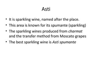 Asti
• It is sparkling wine, named after the place.
• This area is known for its spumante (sparkling)
• The sparkling wines produced from charmat
and the transfer method from Moscato grapes
• The best sparkling wine is Asti spumante
 