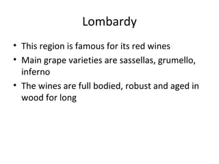 Lombardy
• This region is famous for its red wines
• Main grape varieties are sassellas, grumello,
inferno
• The wines are full bodied, robust and aged in
wood for long
 