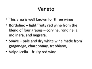 Veneto
• This area is well known for three wines
• Bordolino – light fruity red wine from the
blend of four grapes – corvina, rondinella,
molinara, and negrara.
• Soave – pale and dry white wine made from
garganega, chardonnay, trebbiano,
• Valpolicella – fruity red wine
 