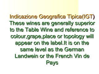 Indicazione Geografica Tipica(IGTIndicazione Geografica Tipica(IGT))
These wines are generally superiorThese wines are generally superior
to the Table Wine and reference toto the Table Wine and reference to
colour,grape,place or topology willcolour,grape,place or topology will
appear on the label.It is on theappear on the label.It is on the
same level as the Germansame level as the German
Landwein or the French Vin deLandwein or the French Vin de
PaysPays
 