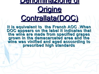 Denominazione diDenominazione di
OrigineOrigine
Contrallata(DOC)Contrallata(DOC)
It isIt is equivalent to the French AOC .Whenequivalent to the French AOC .When
DOC appears on the label it indicates thatDOC appears on the label it indicates that
the wine are made from specified grapesthe wine are made from specified grapes
grown in the demacarcated area and thegrown in the demacarcated area and the
wine was vinified and aged acccording towine was vinified and aged acccording to
prescribed high standardsprescribed high standards..
 