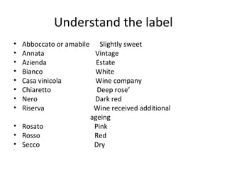 Understand the label
• Abboccato or amabile Slightly sweet
• Annata Vintage
• Azienda Estate
• Bianco White
• Casa vinicola Wine company
• Chiaretto Deep rose’
• Nero Dark red
• Riserva Wine received additional
ageing
• Rosato Pink
• Rosso Red
• Secco Dry•
 