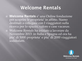 Welcome RentalsWelcome Rentals
 Welcome Rentals e’ una Online fondazione
per scoprire le proprieta’ in affitto. Siamo
destinati a collegare con I viaggiatori sulla
ricerca per lo spazio, valore e case vacanze.
 Welcome Rentals ha iniziato a lavorare da Welcome Rentals ha iniziato a lavorare da
Novembre 2013 in Italia e Spagna ed ora ha
piu’ di 5000 proprieta’ e piu’ di 2000 viaggiatori
soddisfatti.
 