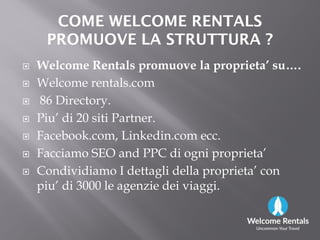 COME WELCOME RENTALSCOME WELCOME RENTALS
PROMUOVE LA STRUTTURA ?PROMUOVE LA STRUTTURA ?
 Welcome Rentals promuove la proprieta’ su….
 Welcome rentals.com
 86 Directory.
 Piu’ di 20 siti Partner. Piu’ di 20 siti Partner.
 Facebook.com, Linkedin.com ecc.
 Facciamo SEO and PPC di ogni proprieta’
 Condividiamo I dettagli della proprieta’ con
piu’ di 3000 le agenzie dei viaggi.
 