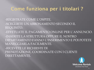 ComeCome funzionafunziona perper ii titolarititolari ??
-REGISTRATE COME L’OSPITE.
-SCEGLIETE UN ABBONAMENTO SECONDO IL
REQUISITO.
-EFFETUATE IL PAGAMENTO ONLINE PER L’ANNUNCIO.
-INSERITE LA STRUTTURA OPPURE IL NOSTRO-INSERITE LA STRUTTURA OPPURE IL NOSTRO
DIPARTAMENTO FANNO L’INSERIMENTO E POI POTETE
MANEGGIARLA FACILMENTE.
-RICEVETE LE RICHIESTE DI
PRENOTAZIONE, COORDINATE CON I CLIENTI
DIRETTAMENTE.
8
 