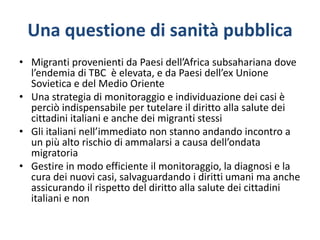 Una questione di sanità pubblica
• Migranti provenienti da Paesi dell’Africa subsahariana dove
l’endemia di TBC è elevata, e da Paesi dell’ex Unione
Sovietica e del Medio Oriente
• Una strategia di monitoraggio e individuazione dei casi è
perciò indispensabile per tutelare il diritto alla salute dei
cittadini italiani e anche dei migranti stessi
• Gli italiani nell’immediato non stanno andando incontro a
un più alto rischio di ammalarsi a causa dell’ondata
migratoria
• Gestire in modo efficiente il monitoraggio, la diagnosi e la
cura dei nuovi casi, salvaguardando i diritti umani ma anche
assicurando il rispetto del diritto alla salute dei cittadini
italiani e non
 