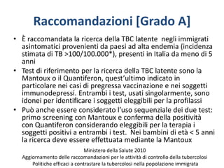 Raccomandazioni [Grado A]
• È raccomandata la ricerca della TBC latente negli immigrati
asintomatici provenienti da paesi ad alta endemia (incidenza
stimata di TB >100/100.000*), presenti in Italia da meno di 5
anni
• Test di riferimento per la ricerca della TBC latente sono la
Mantoux o il Quantiferon, quest’ultimo indicato in
particolare nei casi di pregressa vaccinazione e nei soggetti
immunodepressi. Entrambi i test, usati singolarmente, sono
idonei per identificare i soggetti eleggibili per la profilassi
• Può anche essere considerato l’uso sequenziale dei due test:
primo screening con Mantoux e conferma della positività
con Quantiferon considerando eleggibili per la terapia i
soggetti positivi a entrambi i test. Nei bambini di età < 5 anni
la ricerca deve essere effettuata mediante la Mantoux
Ministero della Salute 2010
Aggiornamento delle raccomandazioni per le attività di controllo della tubercolosi
Politiche efficaci a contrastare la tubercolosi nella popolazione immigrata
 