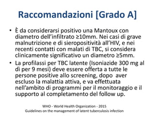 Raccomandazioni [Grado A]
• È da considerarsi positivo una Mantoux con
diametro dell’infiltrato ≥10mm. Nei casi di grave
malnutrizione e di sieropositività all’HIV, e nei
recenti contatti con malati di TBC, si considera
clinicamente significativo un diametro ≥5mm.
• La profilassi per TBC latente (Isoniazide 300 mg al
dì per 9 mesi) deve essere offerta a tutte le
persone positive allo screening, dopo aver
escluso la malattia attiva, e va effettuata
nell’ambito di programmi per il monitoraggio e il
supporto al completamento del follow up.
WHO - World Health Organization - 2015
Guidelines on the management of latent tuberculosis infection
 