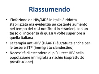 Riassumendo
• L’infezione da HIV/AIDS in Italia è ridotta-
stabilizzata ma evidenzia un costante aumento
nel tempo dei casi notificati in stranieri, con un
tasso di incidenza di quasi 4 volte superiore a
quella italiana
• La terapia anti-HIV (HAART) è gratuita anche per
le tessere STP (immigrato clandestino)
• Necessità di estendere di più il test HIV nella
popolazione immigrata a rischio (soprattutto
prostituzione)
 