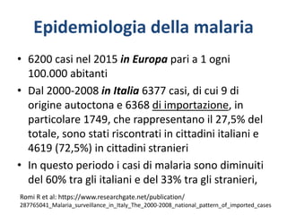 Epidemiologia della malaria
• 6200 casi nel 2015 in Europa pari a 1 ogni
100.000 abitanti
• Dal 2000-2008 in Italia 6377 casi, di cui 9 di
origine autoctona e 6368 di importazione, in
particolare 1749, che rappresentano il 27,5% del
totale, sono stati riscontrati in cittadini italiani e
4619 (72,5%) in cittadini stranieri
• In questo periodo i casi di malaria sono diminuiti
del 60% tra gli italiani e del 33% tra gli stranieri,
Romi R et al: https://www.researchgate.net/publication/
287765041_Malaria_surveillance_in_Italy_The_2000-2008_national_pattern_of_imported_cases
 