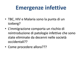 Emergenze infettive
• TBC, HIV e Malaria sono la punta di un
iceberg?
• L’immigrazione comporta un rischio di
reintroduzione di patologie infettive che sono
state eliminate da decenni nelle società
occidentali??
• Come procedere allora???
 