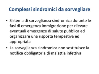 Complessi sindromici da sorvegliare
• Sistema di sorveglianza sindromica durante le
fasi di emergenza immigrazione per rilevare
eventuali emergenze di salute pubblica ed
organizzare una risposta tempestiva ed
appropriata
• La sorveglianza sindromica non sostituisce la
notifica obbligatoria di malattia infettiva
 