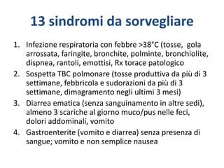 13 sindromi da sorvegliare
1. Infezione respiratoria con febbre >38°C (tosse, gola
arrossata, faringite, bronchite, polminte, bronchiolite,
dispnea, rantoli, emottisi, Rx torace patologico
2. Sospetta TBC polmonare (tosse produttiva da più di 3
settimane, febbricola e sudorazioni da più di 3
settimane, dimagramento negli ultimi 3 mesi)
3. Diarrea ematica (senza sanguinamento in altre sedi),
almeno 3 scariche al giorno muco/pus nelle feci,
dolori addominali, vomito
4. Gastroenterite (vomito e diarrea) senza presenza di
sangue; vomito e non semplice nausea
 