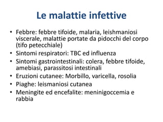 Le malattie infettive
• Febbre: febbre tifoide, malaria, leishmaniosi
viscerale, malattie portate da pidocchi del corpo
(tifo petecchiale)
• Sintomi respiratori: TBC ed influenza
• Sintomi gastrointestinali: colera, febbre tifoide,
amebiasi, parassitosi intestinali
• Eruzioni cutanee: Morbillo, varicella, rosolia
• Piaghe: leismaniosi cutanea
• Meningite ed encefalite: meninigoccemia e
rabbia
 