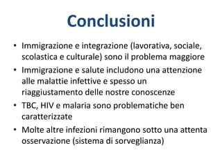 Conclusioni
• Immigrazione e integrazione (lavorativa, sociale,
scolastica e culturale) sono il problema maggiore
• Immigrazione e salute includono una attenzione
alle malattie infettive e spesso un
riaggiustamento delle nostre conoscenze
• TBC, HIV e malaria sono problematiche ben
caratterizzate
• Molte altre infezioni rimangono sotto una attenta
osservazione (sistema di sorveglianza)
 