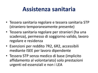 Assistenza sanitaria
• Tessera sanitaria regolare e tessera sanitaria STP
(straniero temporaneamente presente)
• Tessera sanitaria regolare per stranieri (ha una
scadenza), permesso di soggiorno valido, lavoro
regolare e residenza
• Esenzioni per reddito 7R2, 6R2, accessibili
mediante ISEE per lavoro dipendente
• Tessera STP senza medico di base (implicito
affidamento al volontariato) solo prestazioni
urgenti ed essenziali e non i LEA
 