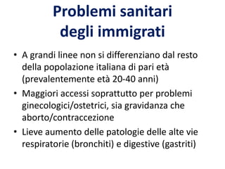 Problemi sanitari
degli immigrati
• A grandi linee non si differenziano dal resto
della popolazione italiana di pari età
(prevalentemente età 20-40 anni)
• Maggiori accessi soprattutto per problemi
ginecologici/ostetrici, sia gravidanza che
aborto/contraccezione
• Lieve aumento delle patologie delle alte vie
respiratorie (bronchiti) e digestive (gastriti)
 