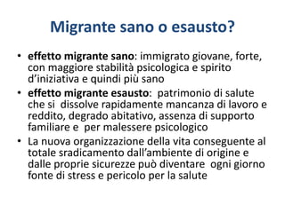 Migrante sano o esausto?
• effetto migrante sano: immigrato giovane, forte,
con maggiore stabilità psicologica e spirito
d’iniziativa e quindi più sano
• effetto migrante esausto: patrimonio di salute
che si dissolve rapidamente mancanza di lavoro e
reddito, degrado abitativo, assenza di supporto
familiare e per malessere psicologico
• La nuova organizzazione della vita conseguente al
totale sradicamento dall’ambiente di origine e
dalle proprie sicurezze può diventare ogni giorno
fonte di stress e pericolo per la salute
 