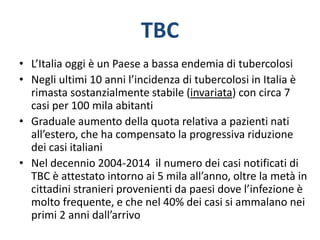 TBC
• L’Italia oggi è un Paese a bassa endemia di tubercolosi
• Negli ultimi 10 anni l’incidenza di tubercolosi in Italia è
rimasta sostanzialmente stabile (invariata) con circa 7
casi per 100 mila abitanti
• Graduale aumento della quota relativa a pazienti nati
all’estero, che ha compensato la progressiva riduzione
dei casi italiani
• Nel decennio 2004-2014 il numero dei casi notificati di
TBC è attestato intorno ai 5 mila all’anno, oltre la metà in
cittadini stranieri provenienti da paesi dove l’infezione è
molto frequente, e che nel 40% dei casi si ammalano nei
primi 2 anni dall’arrivo
 