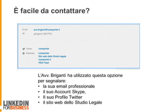 È facile da contattare?
L’Avv. Briganti ha utilizzato questa opzione
per segnalare:
• la sua email professionale
• il suo Account Skype,
• Il suo Profilo Twitter
• il sito web dello Studio Legale
 