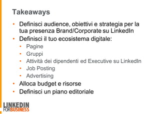 • Definisci audience, obiettivi e strategia per la
tua presenza Brand/Corporate su LinkedIn
• Definisci il tuo ecosistema digitale:
• Pagine
• Gruppi
• Attività dei dipendenti ed Executive su LinkedIn
• Job Posting
• Advertising
• Alloca budget e risorse
• Definisci un piano editoriale
Takeaways
 