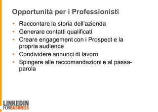 Opportunità per i Professionisti
• Raccontare la storia dell’azienda
• Generare contatti qualificati
• Creare engagement con i Prospect e la
propria audience
• Condividere annunci di lavoro
• Spingere alle raccomandazioni e al passa-
parola
 