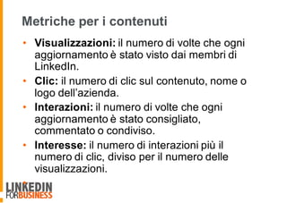 Metriche per i contenuti
• Visualizzazioni: il numero di volte che ogni
aggiornamento è stato visto dai membri di
LinkedIn.
• Clic: il numero di clic sul contenuto, nome o
logo dell’azienda.
• Interazioni: il numero di volte che ogni
aggiornamento è stato consigliato,
commentato o condiviso.
• Interesse: il numero di interazioni più il
numero di clic, diviso per il numero delle
visualizzazioni.
•
 