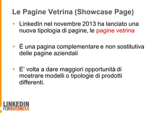 Le Pagine Vetrina (Showcase Page)
• LinkedIn nel novembre 2013 ha lanciato una
nuova tipologia di pagine, le pagine vetrina
• È una pagina complementare e non sostitutiva
delle pagine aziendali
• E’ volta a dare maggiori opportunità di
mostrare modelli o tipologie di prodotti
differenti.
 
