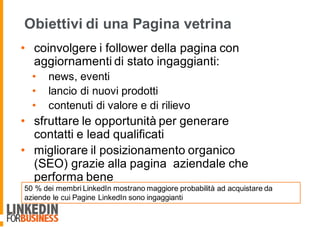 Obiettivi di una Pagina vetrina
• coinvolgere i follower della pagina con
aggiornamenti di stato ingaggianti:
• news, eventi
• lancio di nuovi prodotti
• contenuti di valore e di rilievo
• sfruttare le opportunità per generare
contatti e lead qualificati
• migliorare il posizionamento organico
(SEO) grazie alla pagina aziendale che
performa bene
50 % dei membri LinkedIn mostrano maggiore probabilità ad acquistare da
aziende le cui Pagine LinkedIn sono ingaggianti
 