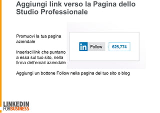 Aggiungi link verso la Pagina dello
Studio Professionale
Promuovi la tua pagina
aziendale
Inserisci link che puntano
a essa sul tuo sito, nella
firma dell’email aziendale
Aggiungi un bottone Follow nella pagina del tuo sito o blog
 