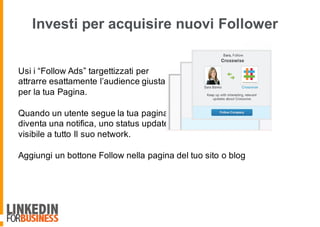 Investi per acquisire nuovi Follower
Usi i “Follow Ads” targettizzati per
attrarre esattamente l’audience giusta
per la tua Pagina.
Quando un utente segue la tua pagina
diventa una notifica, uno status update
visibile a tutto Il suo network.
Aggiungi un bottone Follow nella pagina del tuo sito o blog
 