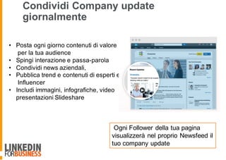 Condividi Company update
giornalmente
• Posta ogni giorno contenuti di valore
per la tua audience
• Spingi interazione e passa-parola
• Condividi news aziendali,
• Pubblica trend e contenuti di esperti e
Influencer
• Includi immagini, infografiche, video
presentazioni Slideshare
Ogni Follower della tua pagina
visualizzerà nel proprio Newsfeed il
tuo company update
 