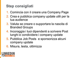 Step consigliati
1. Comincia con il creare una Company Page
2. Crea e pubblica company update utili per la
tua audience
3. Valuta se creare o supportare la nascita di
Branded Groups
4. Incoraggia i tuoi dipendenti a scrivere Post
lunghi e condividere i company update
5. Pubblica Job Posts e sponsorizza alcuni
company update
6. Misura, testa, ottimizza
 