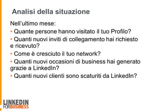 Analisi della situazione
Nell’ultimo mese:
• Quante persone hanno visitato il tuo Profilo?
• Quanti nuovi inviti di collegamento hai richiesto
e ricevuto?
• Come è cresciuto il tuo network?
• Quanti nuovi occasioni di business hai generato
grazie a LinkedIn?
• Quanti nuovi clienti sono scaturiti da LinkedIn?
 
