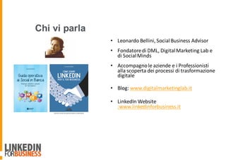 • Leonardo	Bellini,	Social	Business	Advisor
• Fondatore	di	DML,	Digital	Marketing	Lab	e	
di	Social	Minds
• Accompagno	le	aziende	e	i	Professionisti	
alla	scoperta	dei	processi	di	trasformazione	
digitale	
• Blog:	www.digitalmarketinglab.it
• LinkedIn Website	
:www.linkedinforbusiness.it
Chi vi parla
 