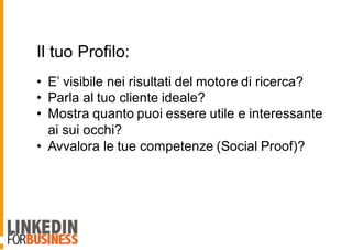 Il tuo Profilo:
• E’ visibile nei risultati del motore di ricerca?
• Parla al tuo cliente ideale?
• Mostra quanto puoi essere utile e interessante
ai sui occhi?
• Avvalora le tue competenze (Social Proof)?
 