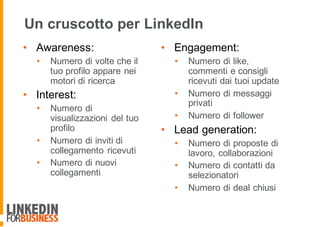 Un cruscotto per LinkedIn
• Awareness:
• Numero di volte che il
tuo profilo appare nei
motori di ricerca
• Interest:
• Numero di
visualizzazioni del tuo
profilo
• Numero di inviti di
collegamento ricevuti
• Numero di nuovi
collegamenti
• Engagement:
• Numero di like,
commenti e consigli
ricevuti dai tuoi update
• Numero di messaggi
privati
• Numero di follower
• Lead generation:
• Numero di proposte di
lavoro, collaborazioni
• Numero di contatti da
selezionatori
• Numero di deal chiusi
 