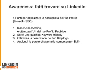 4 Punti per ottimizzare la ricercabilità del tuo Profilo
(LinkedIn SEO):
1. Inserisci la location,
e ottimizza l’Url del tuo Profilo Pubblico
2. Scrivi una qualifica Keyword friendly
3. Ottimizza la descrizione del tuo Riepilogo
4. Aggiungi le parole chiave nelle competenze (Skill)
Awareness: fatti trovare su LinkedIn
 