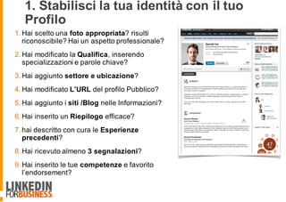 1. Stabilisci la tua identità con il tuo
Profilo
1. Hai scelto una foto appropriata? risulti
riconoscibile? Hai un aspetto professionale?
2. Hai modificato la Qualifica, inserendo
specializzazioni e parole chiave?
3. Hai aggiunto settore e ubicazione?
4. Hai modificato L’URL del profilo Pubblico?
5. Hai aggiunto i siti /Blog nelle Informazioni?
6. Hai inserito un Riepilogo efficace?
7. hai descritto con cura le Esperienze
precedenti?
8. Hai ricevuto almeno 3 segnalazioni?
9. Hai inserito le tue competenze e favorito
l’endorsement?
6
 