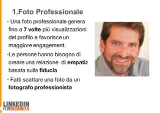 1.Foto Professionale
• Una foto professionale genera
fino a 7 volte più visualizzazioni
del profilo e favorisce un
maggiore engagement.
•Le persone hanno bisogno di
creare una relazione di empatia
basata sulla fiducia
• Fatti scattare una foto da un
fotografo professionista
6
 