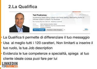 2.La Qualifica
• La Qualifica ti permette di differenziare il tuo messaggio
• Usa al meglio tutti i 120 caratteri, Non limitarti a inserire il
tuo ruolo, la tua Job description
• Evidenzia le tue competenze e specialità, spiega al tuo
cliente ideale cosa puoi fare per lui
 