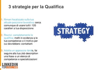 3 strategie per la Qualifica
1. Rimani focalizzato sulla tua
attuale posizione lavorativa; cerca
comunque di usare tutti i 120
caratteri a tua disposizione
2. Riscrivi completamente la
qualifica; metti in evidenza q le
tue competenze e il motivo per
cui dovrebbero contattarti
3. Adotta un approccio ibrido, fai
seguire alla tua Job description
una frase o un elenco di
competenze e specializzazioni
7
 