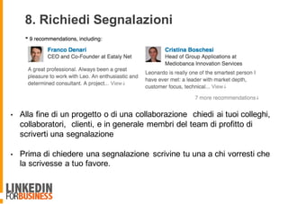 • Alla fine di un progetto o di una collaborazione chiedi ai tuoi colleghi,
collaboratori, clienti, e in generale membri del team di profitto di
scriverti una segnalazione
• Prima di chiedere una segnalazione scrivine tu una a chi vorresti che
la scrivesse a tuo favore.
8. Richiedi Segnalazioni
 