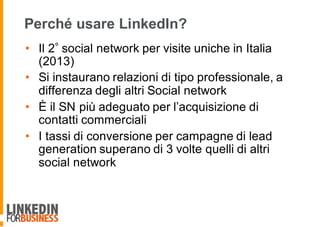 Perché usare LinkedIn?
• Il 2 social network per visite uniche in Italia
(2013)
• Si instaurano relazioni di tipo professionale, a
differenza degli altri Social network
• È il SN più adeguato per l’acquisizione di
contatti commerciali
• I tassi di conversione per campagne di lead
generation superano di 3 volte quelli di altri
social network
 