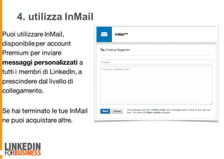 4. utilizza InMail
Puoi utilizzare InMail,
disponibileper account
Premium per inviare
messaggi personalizzati a
tutti i membri di LinkedIn, a
prescindere dal livello di
collegamento.
Se hai terminato le tue InMail
ne puoi acquistare altre.
9
 