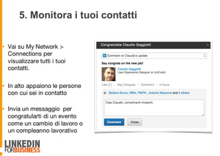 5. Monitora i tuoi contatti
• Vai su My Network >
Connections per
visualizzare tutti i tuoi
contatti.
• In alto appaiono le persone
con cui sei in contatto
• Invia un messaggio per
congratularti di un evento
come un cambio di lavoro o
un compleanno lavorativo
9
 