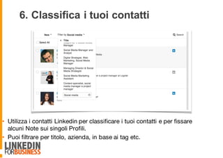 6. Classifica i tuoi contatti
• Utilizza i contatti Linkedin per classificare i tuoi contatti e per fissare
alcuni Note sui singoli Profili.
• Puoi filtrare per titolo, azienda, in base ai tag etc.
9
 