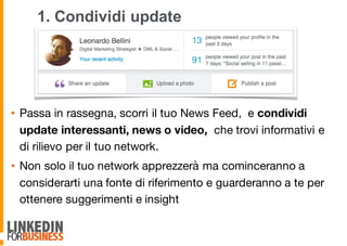 1. Condividi update
• Passa in rassegna, scorri il tuo News Feed, e condividi
update interessanti, news o video, che trovi informativi e
di rilievo per il tuo network.
• Non solo il tuo network apprezzerà ma cominceranno a
considerarti una fonte di riferimento e guarderanno a te per
ottenere suggerimenti e insight
9
 