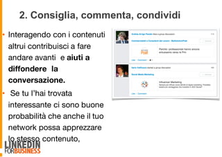 2. Consiglia, commenta, condividi
• Interagendo con i contenuti
altrui contribuisci a fare
andare avanti e aiuti a
diffondere la
conversazione.
• Se tu l’hai trovata
interessante ci sono buone
probabilità che anche il tuo
network possa apprezzare
lo stesso contenuto,
9
 